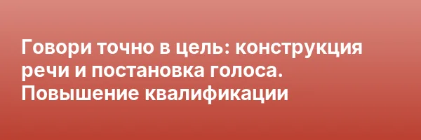 Говори точно в цель: конструкция речи и постановка голоса. Повышение квалификации