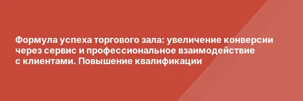 Формула успеха торгового зала: увеличение конверсии через сервис и профессиональное взаимодействие с клиентами. Повышение квалификации