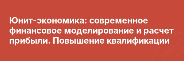 Юнит-экономика: современное финансовое моделирование и расчет прибыли. Повышение квалификации