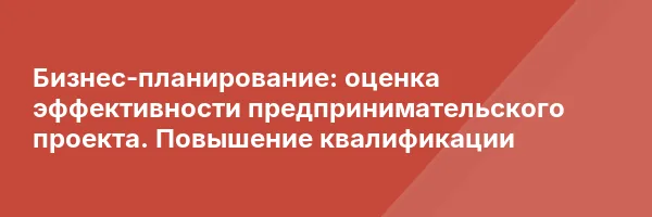 Бизнес-планирование: оценка эффективности предпринимательского проекта. Повышение квалификации