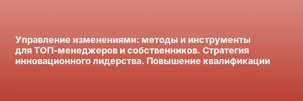 Управление изменениями: методы и инструменты для ТОП-менеджеров и собственников. Стратегия инновационного лидерства. Повышение квалификации