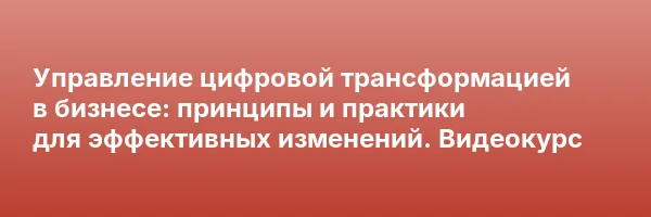 Управление цифровой трансформацией в бизнесе: принципы и практики для эффективных изменений. Видеокурс