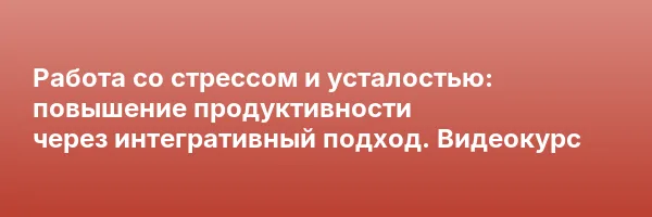 Работа со стрессом и усталостью: повышение продуктивности через интегративный подход. Видеокурс