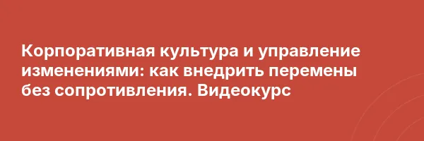 Корпоративная культура и управление изменениями: как внедрить перемены без сопротивления. Видеокурс