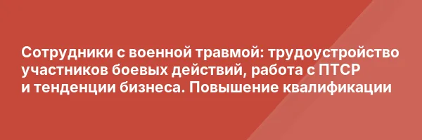Сотрудники с военной травмой: трудоустройство участников боевых действий, работа с ПТСР и тенденции бизнеса. Повышение квалификации