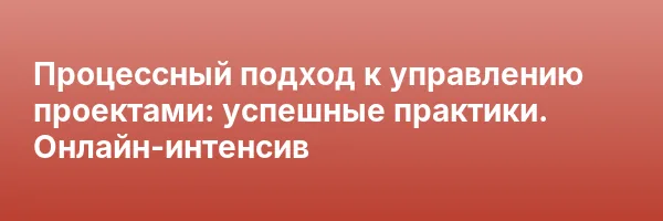 Процессный подход к управлению проектами: успешные практики. Онлайн-интенсив