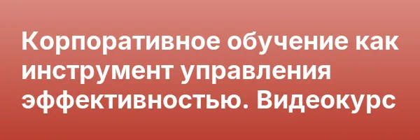 Корпоративное обучение как инструмент управления эффективностью. Видеокурс