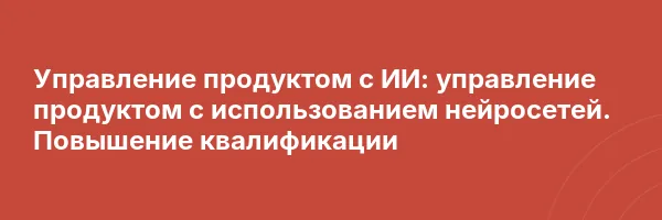 Управление продуктом с ИИ: управление продуктом с использованием нейросетей. Повышение квалификации
