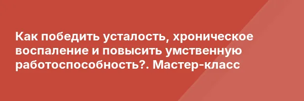 Как победить усталость, хроническое воспаление и повысить умственную работоспособность?. Мастер-класс