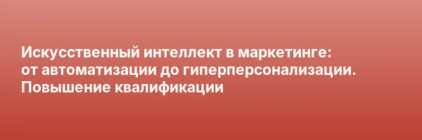 Искусственный интеллект в маркетинге: от автоматизации до гиперперсонализации. Повышение квалификации