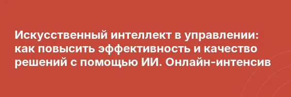 Искусственный интеллект в управлении: как повысить эффективность и качество решений с помощью ИИ. Онлайн-интенсив