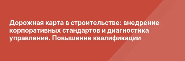 Дорожная карта в строительстве: внедрение корпоративных стандартов и диагностика управления. Повышение квалификации