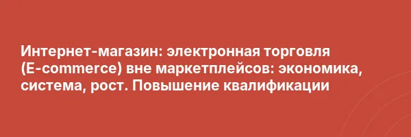 Интернет-магазин: электронная торговля (E-commerce) вне маркетплейсов: экономика, система, рост. Повышение квалификации