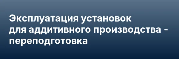 Эксплуатация установок для аддитивного производства — переподготовка