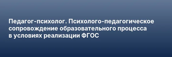 Педагог-психолог. Психолого-педагогическое сопровождение образовательного процесса в условиях реализации ФГОС
