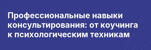 Профессиональные навыки консультирования: от коучинга к психологическим техникам