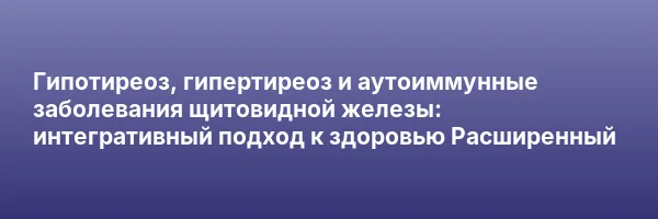 Гипотиреоз, гипертиреоз и аутоиммунные заболевания щитовидной железы: интегративный подход к здоровью
Расширенный
