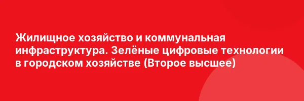 Жилищное хозяйство и коммунальная инфраструктура. Зелёные цифровые технологии в городском хозяйстве (Второе высшее)