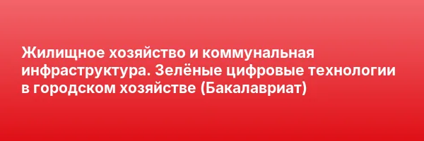 Жилищное хозяйство и коммунальная инфраструктура. Зелёные цифровые технологии в городском хозяйстве (Бакалавриат)