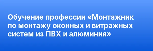 Обучение профессии «Монтажник по монтажу оконных и витражных систем из ПВХ и алюминия»