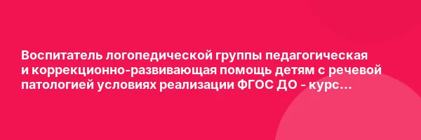 Воспитатель логопедической группы педагогическая и коррекционно-развивающая помощь детям с речевой патологией условиях реализации ФГОС ДО — курс переподготовки
