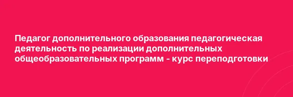 Педагог дополнительного образования педагогическая деятельность по реализации дополнительных общеобразовательных программ — курс переподготовки