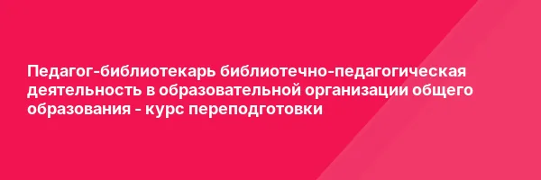 Педагог-библиотекарь библиотечно-педагогическая деятельность в образовательной организации общего образования — курс переподготовки