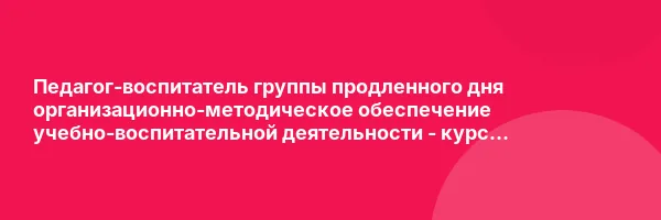 Педагог-воспитатель группы продленного дня организационно-методическое обеспечение учебно-воспитательной деятельности — курс переподготовки