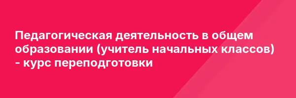 Педагогическая деятельность в общем образовании (учитель начальных классов) — курс переподготовки