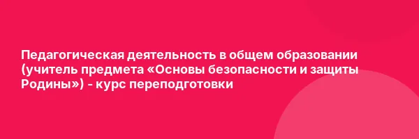 Педагогическая деятельность в общем образовании (учитель предмета «Основы безопасности и защиты Родины») — курс переподготовки