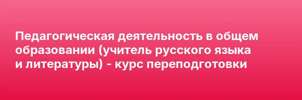 Педагогическая деятельность в общем образовании (учитель русского языка и литературы) — курс переподготовки
