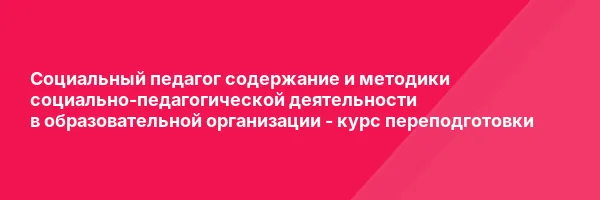 Социальный педагог содержание и методики социально-педагогической деятельности в образовательной организации — курс переподготовки