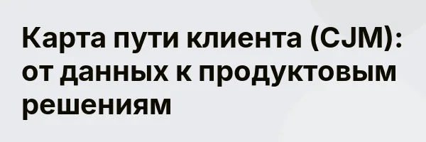 Карта пути клиента (CJM): от данных к продуктовым решениям