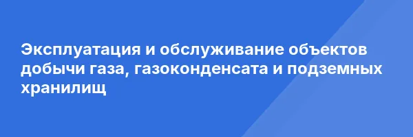 Эксплуатация и обслуживание объектов добычи газа, газоконденсата и подземных хранилищ