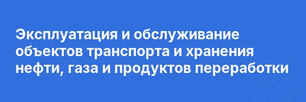 Эксплуатация и обслуживание объектов транспорта и хранения нефти, газа и продуктов переработки
