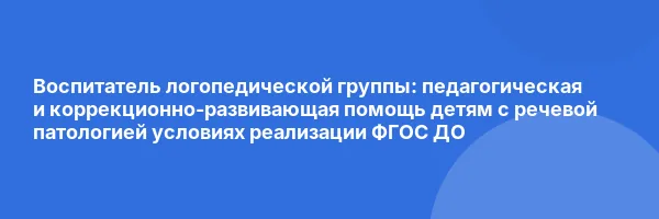 Воспитатель логопедической группы: педагогическая и коррекционно-развивающая помощь детям с речевой патологией условиях реализации ФГОС ДО