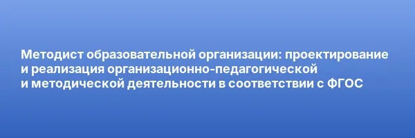 Методист образовательной организации: проектирование и реализация организационно-педагогической и методической деятельности в соответствии с ФГОС
