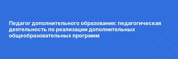 Педагог дополнительного образования: педагогическая деятельность по реализации дополнительных общеобразовательных программ