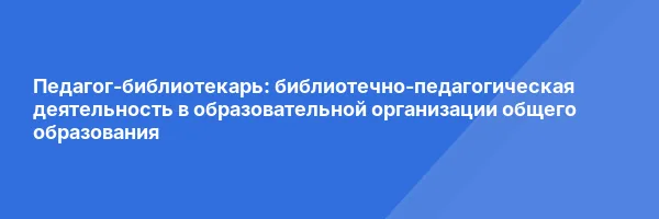 Педагог-библиотекарь: библиотечно-педагогическая деятельность в образовательной организации общего образования