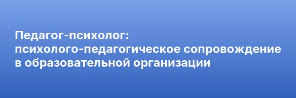Педагог-психолог: психолого-педагогическое сопровождение в образовательной организации