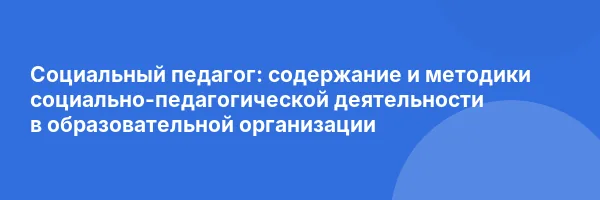 Социальный педагог: содержание и методики социально-педагогической деятельности в образовательной организации