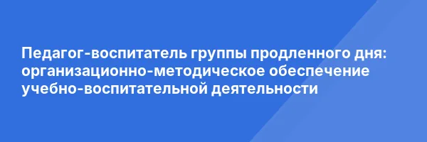 Педагог-воспитатель группы продленного дня: организационно-методическое обеспечение учебно-воспитательной деятельности