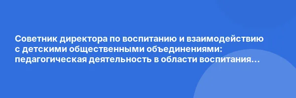 Советник директора по воспитанию и взаимодействию с детскими общественными объединениями: педагогическая деятельность в области воспитания обучающихся